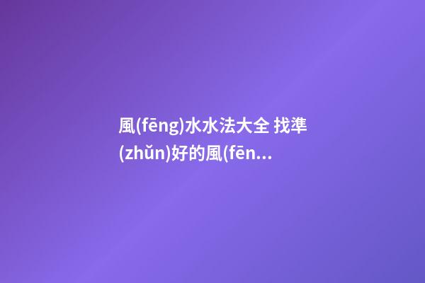 風(fēng)水水法大全 找準(zhǔn)好的風(fēng)水位